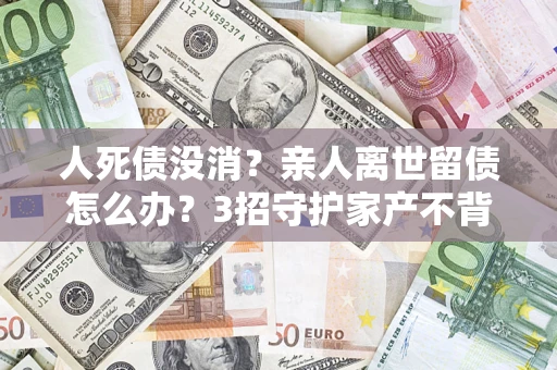 北京人死债没消？亲人离世留债怎么办？3招守护家产不背锅