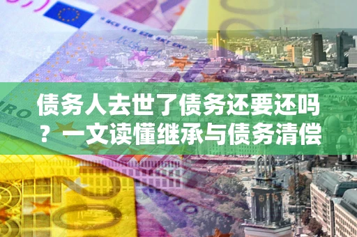 北京债务人去世了债务还要还吗？一文读懂继承与债务清偿