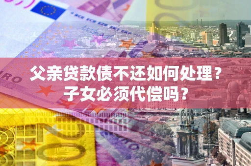 北京父亲贷款债不还如何处理？子女必须代偿吗？